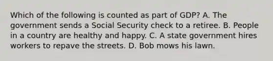 Which of the following is counted as part of GDP? A. The government sends a Social Security check to a retiree. B. People in a country are healthy and happy. C. A state government hires workers to repave the streets. D. Bob mows his lawn.