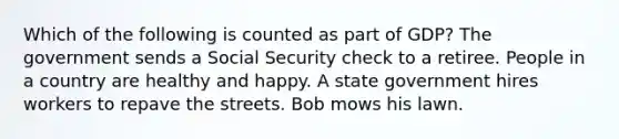 Which of the following is counted as part of GDP? The government sends a Social Security check to a retiree. People in a country are healthy and happy. A state government hires workers to repave the streets. Bob mows his lawn.