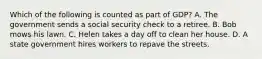 Which of the following is counted as part of GDP? A. The government sends a social security check to a retiree. B. Bob mows his lawn. C. Helen takes a day off to clean her house. D. A state government hires workers to repave the streets.