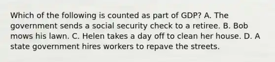 Which of the following is counted as part of GDP? A. The government sends a social security check to a retiree. B. Bob mows his lawn. C. Helen takes a day off to clean her house. D. A state government hires workers to repave the streets.