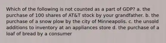 Which of the following is not counted as a part of GDP? a. the purchase of 100 shares of AT&T stock by your grandfather. b. the purchase of a snow plow by the city of Minneapolis. c. the unsold additions to inventory at an appliances store d. the purchase of a loaf of bread by a consumer