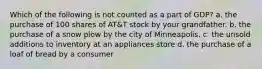 Which of the following is not counted as a part of GDP? a. the purchase of 100 shares of AT&T stock by your grandfather. b. the purchase of a snow plow by the city of Minneapolis. c. the unsold additions to inventory at an appliances store d. the purchase of a loaf of bread by a consumer