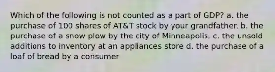 Which of the following is not counted as a part of GDP? a. the purchase of 100 shares of AT&T stock by your grandfather. b. the purchase of a snow plow by the city of Minneapolis. c. the unsold additions to inventory at an appliances store d. the purchase of a loaf of bread by a consumer