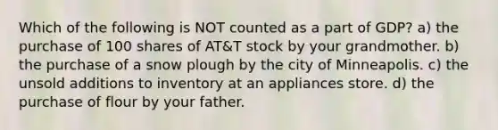 Which of the following is NOT counted as a part of GDP? a) the purchase of 100 shares of AT&T stock by your grandmother. b) the purchase of a snow plough by the city of Minneapolis. c) the unsold additions to inventory at an appliances store. d) the purchase of flour by your father.