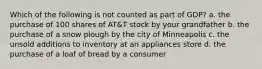 Which of the following is not counted as part of GDP? a. the purchase of 100 shares of AT&T stock by your grandfather b. the purchase of a snow plough by the city of Minneapolis c. the unsold additions to inventory at an appliances store d. the purchase of a loaf of bread by a consumer