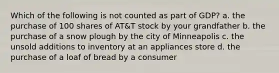 Which of the following is not counted as part of GDP? a. the purchase of 100 shares of AT&T stock by your grandfather b. the purchase of a snow plough by the city of Minneapolis c. the unsold additions to inventory at an appliances store d. the purchase of a loaf of bread by a consumer