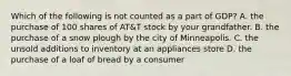 Which of the following is not counted as a part of GDP? A. the purchase of 100 shares of AT&T stock by your grandfather. B. the purchase of a snow plough by the city of Minneapolis. C. the unsold additions to inventory at an appliances store D. the purchase of a loaf of bread by a consumer