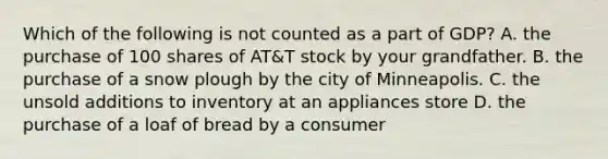 Which of the following is not counted as a part of GDP? A. the purchase of 100 shares of AT&T stock by your grandfather. B. the purchase of a snow plough by the city of Minneapolis. C. the unsold additions to inventory at an appliances store D. the purchase of a loaf of bread by a consumer