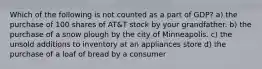 Which of the following is not counted as a part of GDP? a) the purchase of 100 shares of AT&T stock by your grandfather. b) the purchase of a snow plough by the city of Minneapolis. c) the unsold additions to inventory at an appliances store d) the purchase of a loaf of bread by a consumer