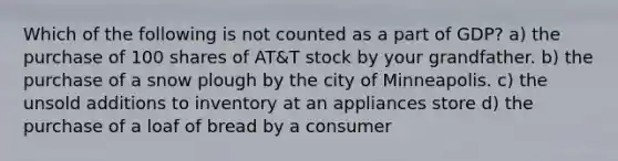 Which of the following is not counted as a part of GDP? a) the purchase of 100 shares of AT&T stock by your grandfather. b) the purchase of a snow plough by the city of Minneapolis. c) the unsold additions to inventory at an appliances store d) the purchase of a loaf of bread by a consumer