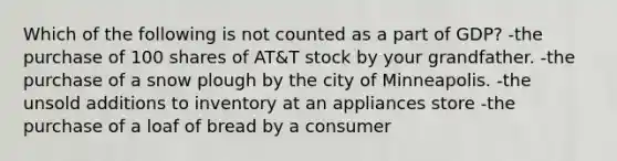 Which of the following is not counted as a part of GDP? -the purchase of 100 shares of AT&T stock by your grandfather. -the purchase of a snow plough by the city of Minneapolis. -the unsold additions to inventory at an appliances store -the purchase of a loaf of bread by a consumer