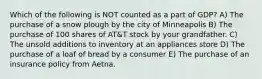 Which of the following is NOT counted as a part of GDP? A) The purchase of a snow plough by the city of Minneapolis B) The purchase of 100 shares of AT&T stock by your grandfather. C) The unsold additions to inventory at an appliances store D) The purchase of a loaf of bread by a consumer E) The purchase of an insurance policy from Aetna.