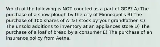 Which of the following is NOT counted as a part of GDP? A) The purchase of a snow plough by the city of Minneapolis B) The purchase of 100 shares of AT&T stock by your grandfather. C) The unsold additions to inventory at an appliances store D) The purchase of a loaf of bread by a consumer E) The purchase of an insurance policy from Aetna.