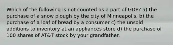 Which of the following is not counted as a part of GDP? a) the purchase of a snow plough by the city of Minneapolis. b) the purchase of a loaf of bread by a consumer c) the unsold additions to inventory at an appliances store d) the purchase of 100 shares of AT&T stock by your grandfather.