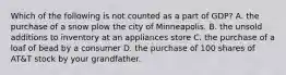 Which of the following is not counted as a part of GDP? A. the purchase of a snow plow the city of Minneapolis. B. the unsold additions to inventory at an appliances store C. the purchase of a loaf of bead by a consumer D. the purchase of 100 shares of AT&T stock by your grandfather.