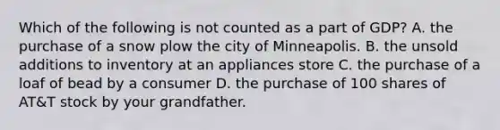 Which of the following is not counted as a part of GDP? A. the purchase of a snow plow the city of Minneapolis. B. the unsold additions to inventory at an appliances store C. the purchase of a loaf of bead by a consumer D. the purchase of 100 shares of AT&T stock by your grandfather.