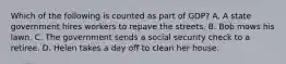 Which of the following is counted as part of GDP? A. A state government hires workers to repave the streets. B. Bob mows his lawn. C. The government sends a social security check to a retiree. D. Helen takes a day off to clean her house.