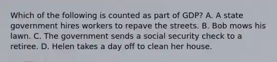 Which of the following is counted as part of GDP? A. A state government hires workers to repave the streets. B. Bob mows his lawn. C. The government sends a social security check to a retiree. D. Helen takes a day off to clean her house.