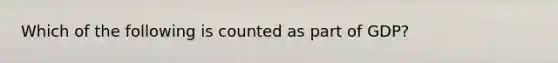 Which of the following is counted as part of GDP?