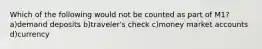Which of the following would not be counted as part of M1? a)demand deposits b)traveler's check c)money market accounts d)currency