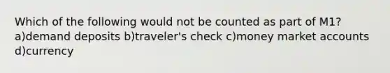 Which of the following would not be counted as part of M1? a)demand deposits b)traveler's check c)money market accounts d)currency