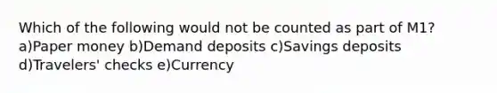 Which of the following would not be counted as part of M1? a)Paper money b)Demand deposits c)Savings deposits d)Travelers' checks e)Currency