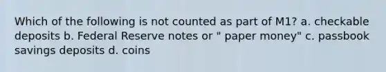 Which of the following is not counted as part of M1? a. checkable deposits b. Federal Reserve notes or " paper money" c. passbook savings deposits d. coins