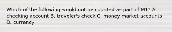Which of the following would not be counted as part of M1? A. checking account B. traveler's check C. money market accounts D. currency