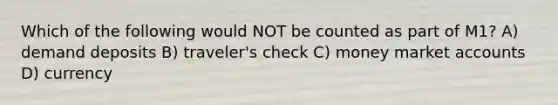 Which of the following would NOT be counted as part of M1? A) demand deposits B) traveler's check C) money marke<a href='https://www.questionai.com/knowledge/k7x83BRk9p-t-accounts' class='anchor-knowledge'>t accounts</a> D) currency