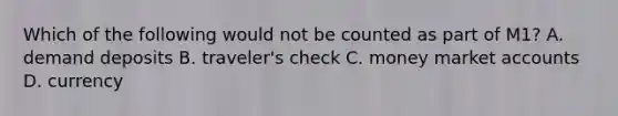 Which of the following would not be counted as part of M1? A. demand deposits B. traveler's check C. money market accounts D. currency