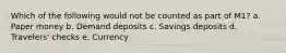 Which of the following would not be counted as part of M1? a. Paper money b. Demand deposits c. Savings deposits d. Travelers' checks e. Currency