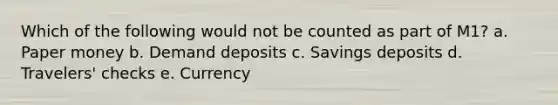 Which of the following would not be counted as part of M1? a. Paper money b. Demand deposits c. Savings deposits d. Travelers' checks e. Currency