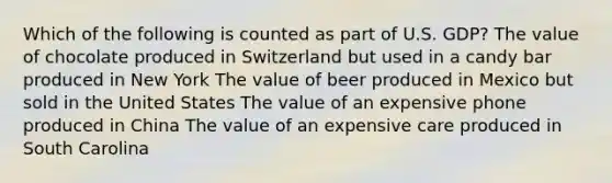 Which of the following is counted as part of U.S. GDP? The value of chocolate produced in Switzerland but used in a candy bar produced in New York The value of beer produced in Mexico but sold in the United States The value of an expensive phone produced in China The value of an expensive care produced in South Carolina