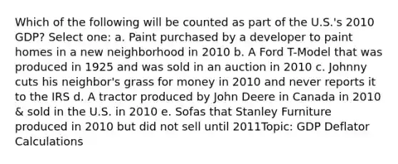 Which of the following will be counted as part of the U.S.'s 2010 GDP? Select one: a. Paint purchased by a developer to paint homes in a new neighborhood in 2010 b. A Ford T-Model that was produced in 1925 and was sold in an auction in 2010 c. Johnny cuts his neighbor's grass for money in 2010 and never reports it to the IRS d. A tractor produced by John Deere in Canada in 2010 & sold in the U.S. in 2010 e. Sofas that Stanley Furniture produced in 2010 but did not sell until 2011Topic: GDP Deflator Calculations