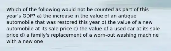 Which of the following would not be counted as part of this year's GDP? a) the increase in the value of an antique automobile that was restored this year b) the value of a new automobile at its sale price c) the value of a used car at its sale price d) a family's replacement of a worn-out washing machine with a new one