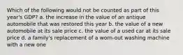 Which of the following would not be counted as part of this year's GDP? a. the increase in the value of an antique automobile that was restored this year b. the value of a new automobile at its sale price c. the value of a used car at its sale price d. a family's replacement of a worn-out washing machine with a new one