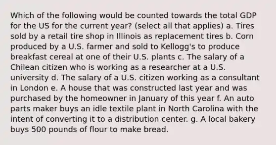 Which of the following would be counted towards the total GDP for the US for the current year? (select all that applies) a. Tires sold by a retail tire shop in Illinois as replacement tires b. Corn produced by a U.S. farmer and sold to Kellogg's to produce breakfast cereal at one of their U.S. plants c. The salary of a Chilean citizen who is working as a researcher at a U.S. university d. The salary of a U.S. citizen working as a consultant in London e. A house that was constructed last year and was purchased by the homeowner in January of this year f. An auto parts maker buys an idle textile plant in North Carolina with the intent of converting it to a distribution center. g. A local bakery buys 500 pounds of flour to make bread.