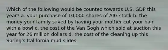 Which of the following would be counted towards U.S. GDP this year? a. your purchase of 10,000 shares of AIG stock b. the money your family saved by having your mother cut your hair with a bowl c. the cost of the Van Gogh which sold at auction this year for 26 million dollars d. the cost of the cleaning up this Spring's California mud slides