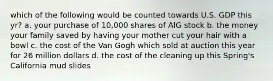 which of the following would be counted towards U.S. GDP this yr? a. your purchase of 10,000 shares of AIG stock b. the money your family saved by having your mother cut your hair with a bowl c. the cost of the Van Gogh which sold at auction this year for 26 million dollars d. the cost of the cleaning up this Spring's California mud slides