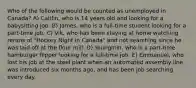 Who of the following would be counted as unemployed in Canada? A) Caitlin, who is 14 years old and looking for a babysitting job. B) James, who is a full-time student looking for a part-time job. C) Vik, who has been staying at home watching reruns of "Hockey Night in Canada" and not searching since he was laid off at the flour mill. D) Youngmin, who is a part-time hamburger flipper looking for a full-time job. E) Emmanuel, who lost his job at the steel plant when an automated assembly line was introduced six months ago, and has been job searching every day.