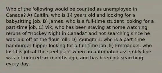 Who of the following would be counted as unemployed in Canada? A) Caitlin, who is 14 years old and looking for a babysitting job. B) James, who is a full-time student looking for a part-time job. C) Vik, who has been staying at home watching reruns of "Hockey Night in Canada" and not searching since he was laid off at the flour mill. D) Youngmin, who is a part-time hamburger flipper looking for a full-time job. E) Emmanuel, who lost his job at the steel plant when an automated assembly line was introduced six months ago, and has been job searching every day.