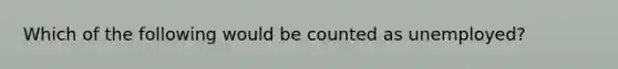 Which of the following would be counted as unemployed?