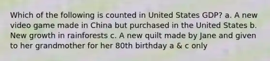 Which of the following is counted in United States GDP? a. A new video game made in China but purchased in the United States b. New growth in rainforests c. A new quilt made by Jane and given to her grandmother for her 80th birthday a & c only