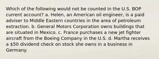 Which of the following would not be counted in the U.S. BOP current account? a. Helen, an American oil engineer, is a paid adviser to Middle Eastern countries in the area of petroleum extraction. b. General Motors Corporation owns buildings that are situated in Mexico. c. France purchases a new jet fighter aircraft from the Boeing Company in the U.S. d. Martha receives a 50 dividend check on stock she owns in a business in Germany.