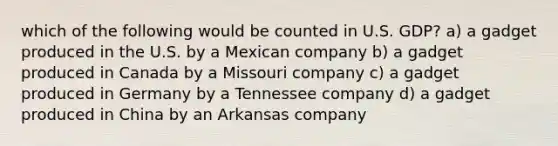 which of the following would be counted in U.S. GDP? a) a gadget produced in the U.S. by a Mexican company b) a gadget produced in Canada by a Missouri company c) a gadget produced in Germany by a Tennessee company d) a gadget produced in China by an Arkansas company