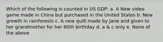 Which of the following is counted in US GDP: a. A New video game made in China but purchased in the United States b. New growth in rainforests c. A new quilt made by Jane and given to her grandmother for her 80th birthday d. a & c only e. None of the above