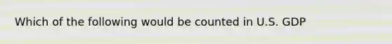 Which of the following would be counted in U.S. GDP