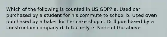 Which of the following is counted in US GDP? a. Used car purchased by a student for his commute to school b. Used oven purchased by a baker for her cake shop c. Drill purchased by a construction company d. b & c only e. None of the above