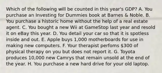 Which of the following will be counted in this year's GDP? A. You purchase an Investing for Dummies book at Barnes & Noble. B. You purchase a historic home without the help of a real estate agent. C. You bought a new Wii at GameStop last year and resold it on eBay this year. D. You detail your car so that it is spotless inside and out. E. Apple buys 1,000 motherboards for use in making new computers. F. Your therapist perfoms 300 of physical therapy on you but does not report it. G. Toyota produces 10,000 new Camrys that remain unsold at the end of the year. H. You purchase a new hard drive for your old laptop.