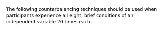 The following counterbalancing techniques should be used when participants experience all eight, brief conditions of an independent variable 20 times each...